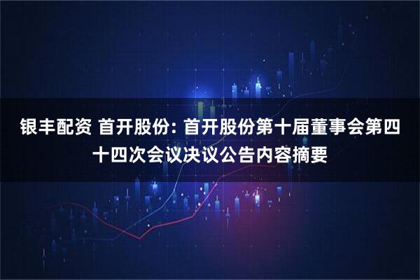 银丰配资 首开股份: 首开股份第十届董事会第四十四次会议决议公告内容摘要