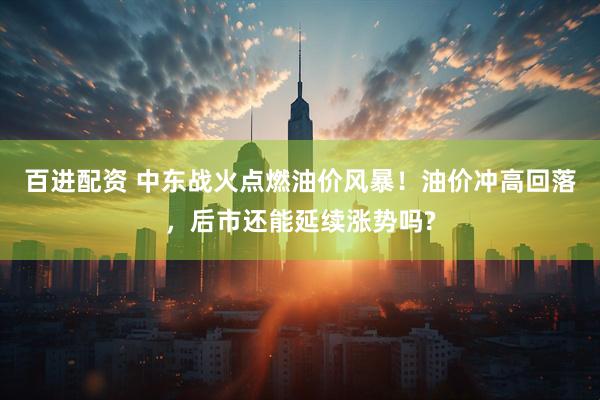 百进配资 中东战火点燃油价风暴！油价冲高回落，后市还能延续涨势吗?