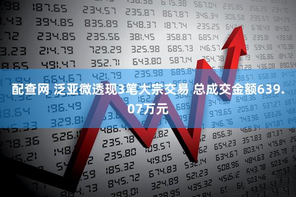 配查网 泛亚微透现3笔大宗交易 总成交金额639.07万元