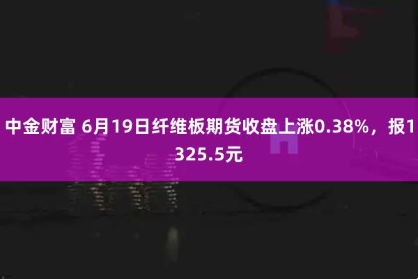 中金财富 6月19日纤维板期货收盘上涨0.38%，报1325.5元