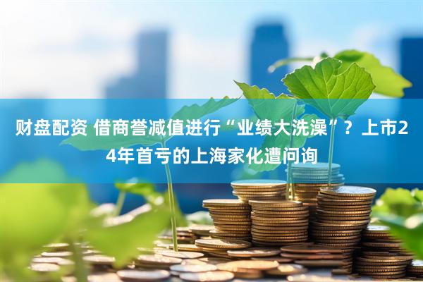 财盘配资 借商誉减值进行“业绩大洗澡”？上市24年首亏的上海家化遭问询