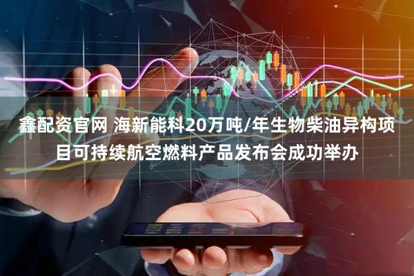 鑫配资官网 海新能科20万吨/年生物柴油异构项目可持续航空燃料产品发布会成功举办