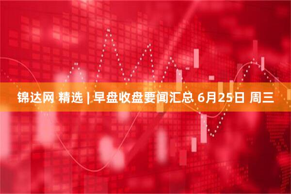 锦达网 精选 | 早盘收盘要闻汇总 6月25日 周三