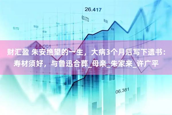 财汇盈 朱安绝望的一生，大病3个月后写下遗书：寿材须好，与鲁迅合葬_母亲_朱家来_许广平
