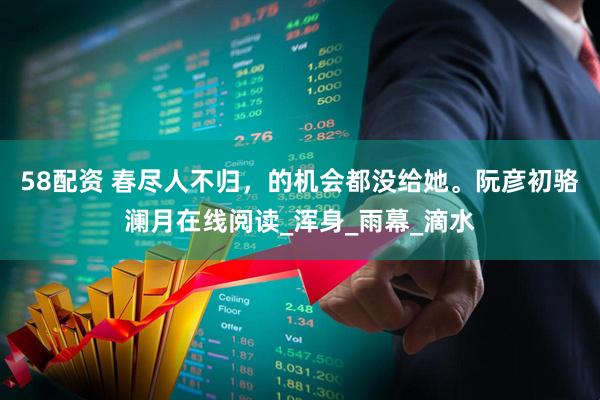 58配资 春尽人不归，的机会都没给她。阮彦初骆澜月在线阅读_浑身_雨幕_滴水