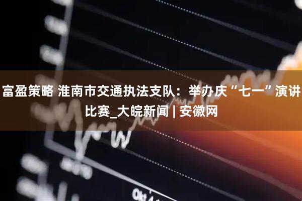 富盈策略 淮南市交通执法支队：举办庆“七一”演讲比赛_大皖新闻 | 安徽网