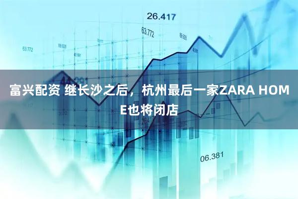富兴配资 继长沙之后，杭州最后一家ZARA HOME也将闭店