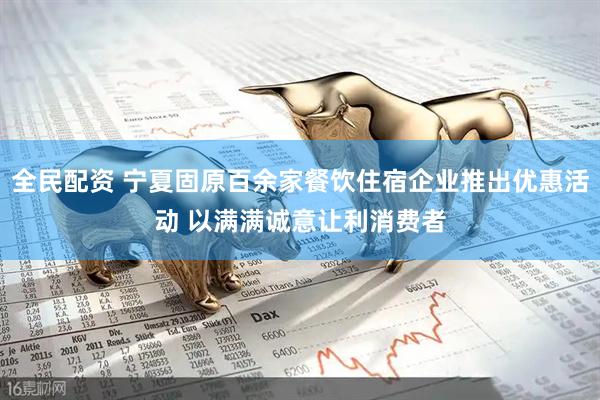 全民配资 宁夏固原百余家餐饮住宿企业推出优惠活动 以满满诚意让利消费者