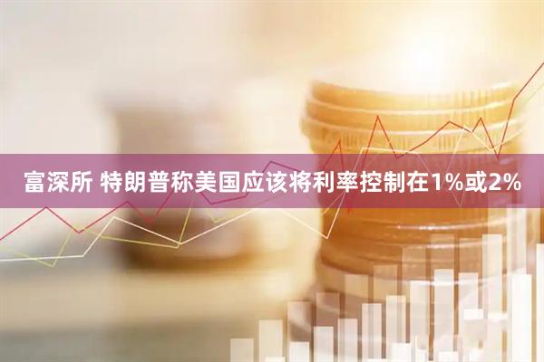 富深所 特朗普称美国应该将利率控制在1%或2%
