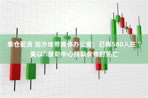 泰仓配资 加沙地带媒体办公室：已有580人在“美以”援助中心领取食物时死亡