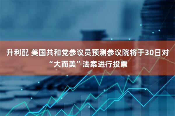 升利配 美国共和党参议员预测参议院将于30日对“大而美”法案进行投票