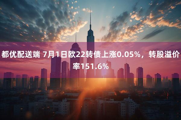 都优配送端 7月1日欧22转债上涨0.05%，转股溢价率151.6%