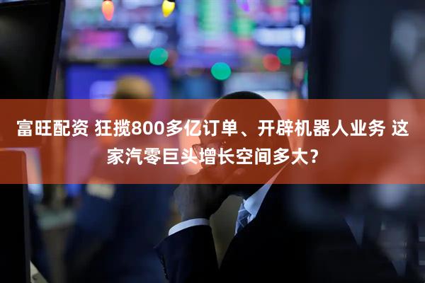 富旺配资 狂揽800多亿订单、开辟机器人业务 这家汽零巨头增长空间多大？