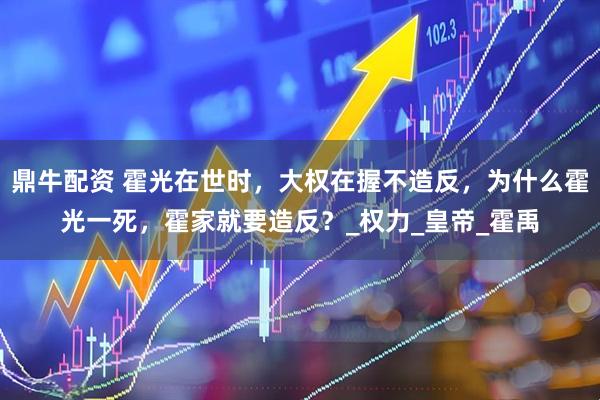鼎牛配资 霍光在世时，大权在握不造反，为什么霍光一死，霍家就要造反？_权力_皇帝_霍禹