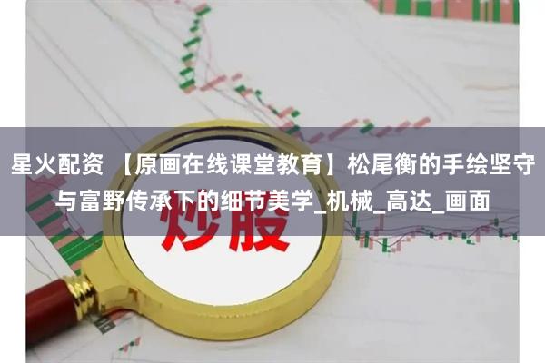 星火配资 【原画在线课堂教育】松尾衡的手绘坚守与富野传承下的细节美学_机械_高达_画面