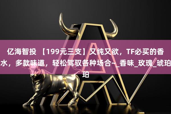 亿海智投 【199元三支】又纯又欲，TF必买的香水，多款味道，轻松驾驭各种场合~_香味_玫瑰_琥珀