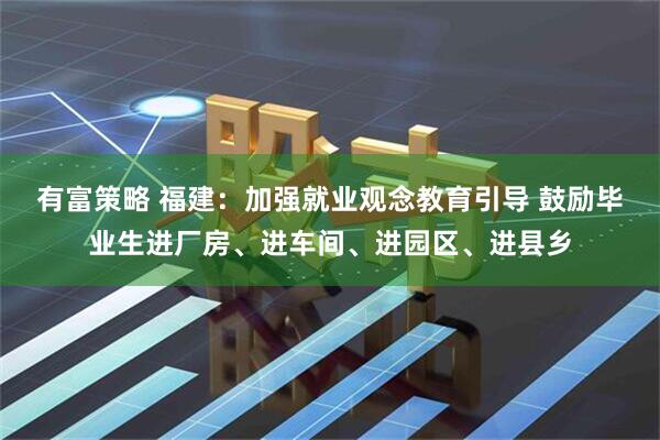 有富策略 福建：加强就业观念教育引导 鼓励毕业生进厂房、进车间、进园区、进县乡