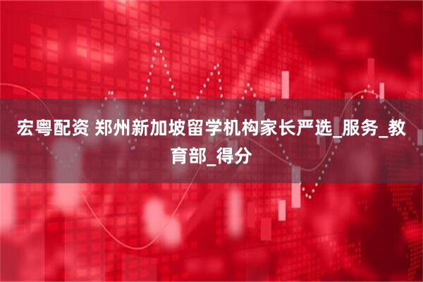 宏粤配资 郑州新加坡留学机构家长严选_服务_教育部_得分
