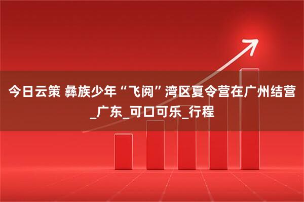 今日云策 彝族少年“飞阅”湾区夏令营在广州结营_广东_可口可乐_行程