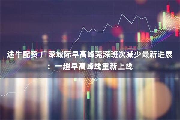 途牛配资 广深城际早高峰莞深班次减少最新进展：一趟早高峰线重新上线