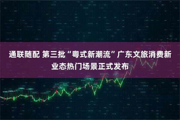 通联随配 第三批“粤式新潮流”广东文旅消费新业态热门场景正式发布