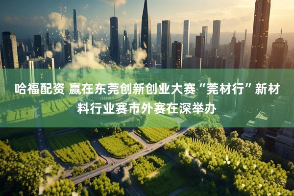 哈福配资 赢在东莞创新创业大赛“莞材行”新材料行业赛市外赛在深举办