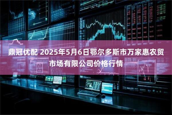 鼎冠优配 2025年5月6日鄂尔多斯市万家惠农贸市场有限公司价格行情