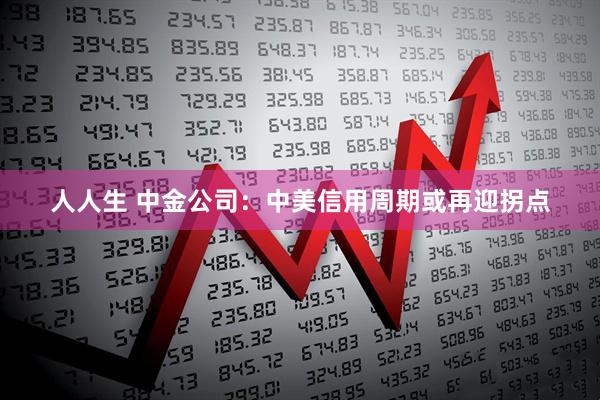 人人生 中金公司：中美信用周期或再迎拐点