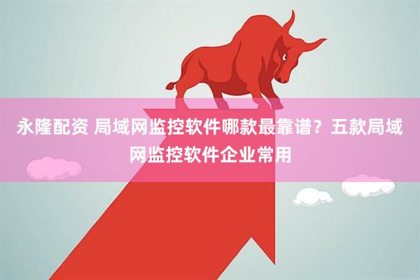 永隆配资 局域网监控软件哪款最靠谱？五款局域网监控软件企业常用
