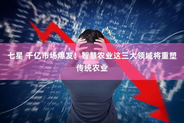 七星 千亿市场爆发！智慧农业这三大领域将重塑传统农业