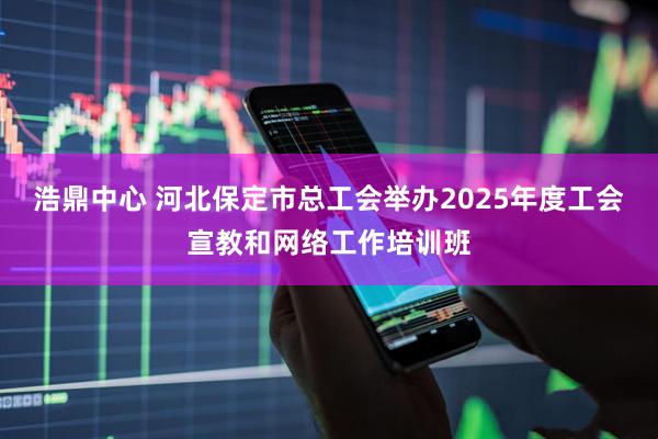 浩鼎中心 河北保定市总工会举办2025年度工会宣教和网络工作培训班