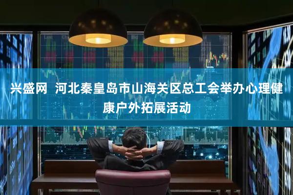 兴盛网  河北秦皇岛市山海关区总工会举办心理健康户外拓展活动