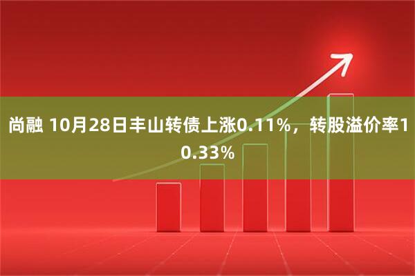尚融 10月28日丰山转债上涨0.11%，转股溢价率10.33%