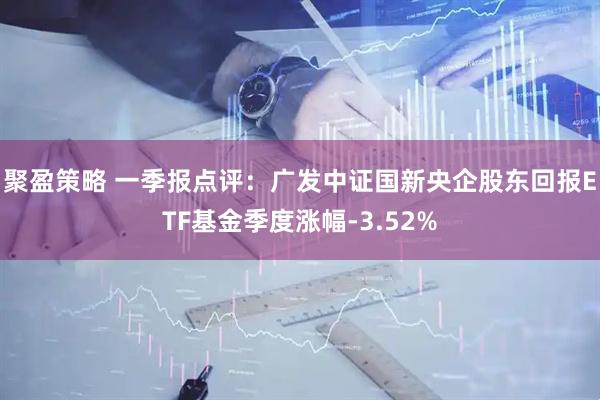 聚盈策略 一季报点评：广发中证国新央企股东回报ETF基金季度涨幅-3.52%
