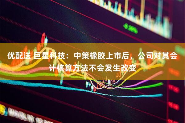 优配送 巨星科技：中策橡胶上市后，公司对其会计核算方法不会发生改变