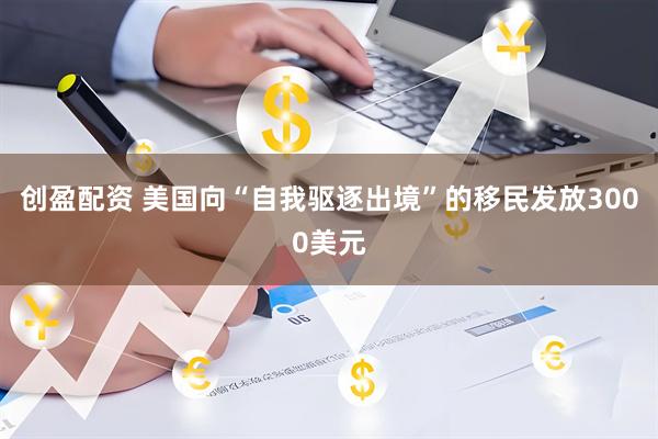 创盈配资 美国向“自我驱逐出境”的移民发放3000美元
