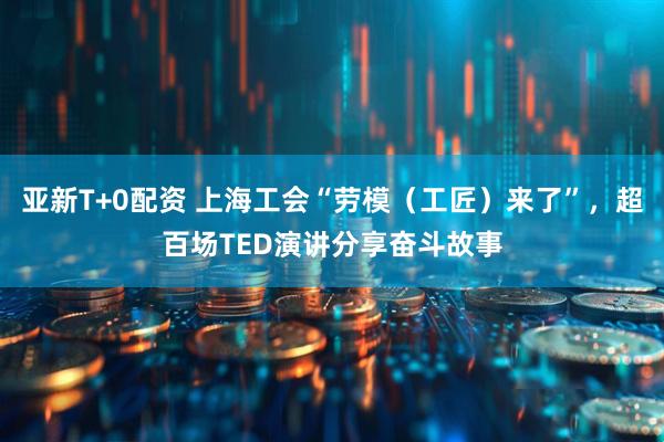 亚新T+0配资 上海工会“劳模（工匠）来了”，超百场TED演讲分享奋斗故事