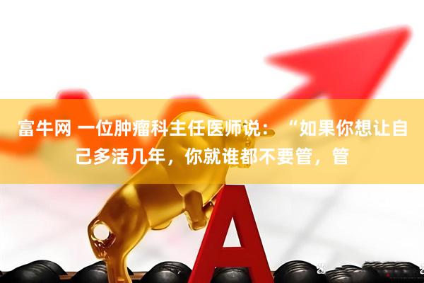 富牛网 一位肿瘤科主任医师说： “如果你想让自己多活几年，你就谁都不要管，管