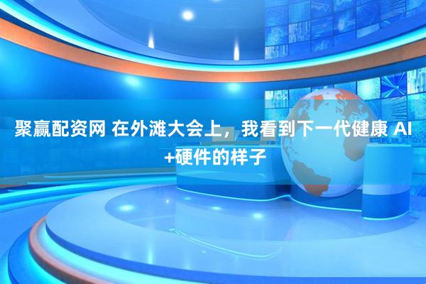 聚赢配资网 在外滩大会上，我看到下一代健康 AI +硬件的样子